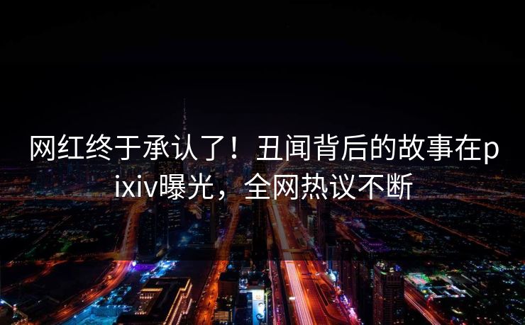 网红终于承认了！丑闻背后的故事在pixiv曝光，全网热议不断