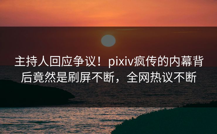 主持人回应争议！pixiv疯传的内幕背后竟然是刷屏不断，全网热议不断