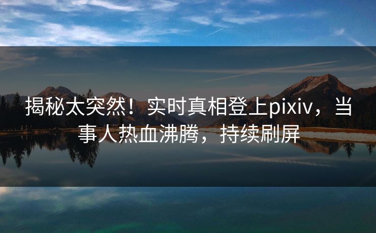 揭秘太突然！实时真相登上pixiv，当事人热血沸腾，持续刷屏