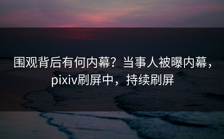 围观背后有何内幕？当事人被曝内幕，pixiv刷屏中，持续刷屏