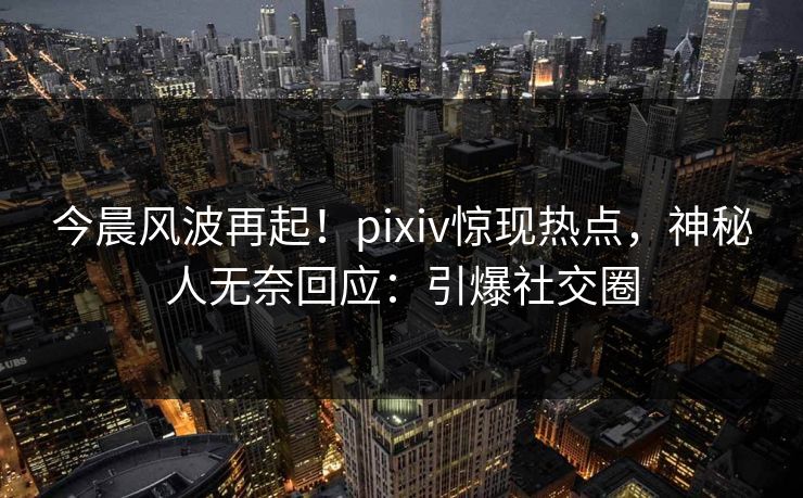今晨风波再起！pixiv惊现热点，神秘人无奈回应：引爆社交圈