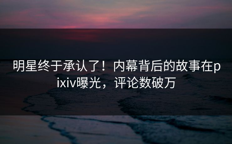 明星终于承认了！内幕背后的故事在pixiv曝光，评论数破万