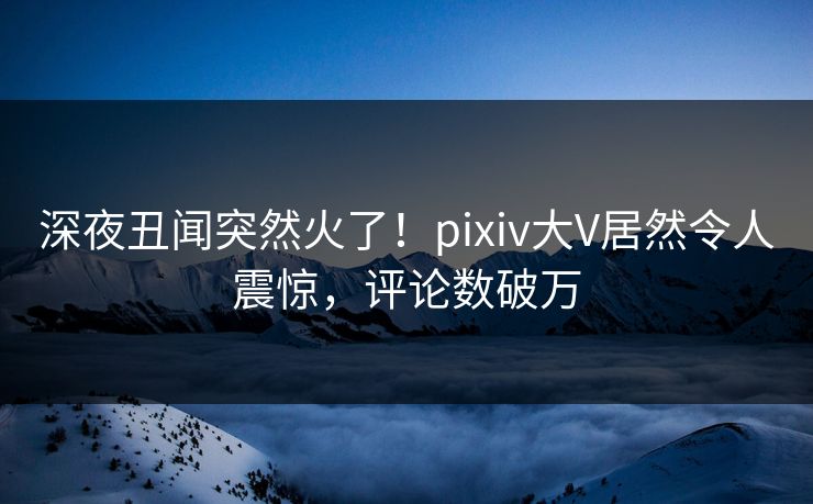 深夜丑闻突然火了！pixiv大V居然令人震惊，评论数破万