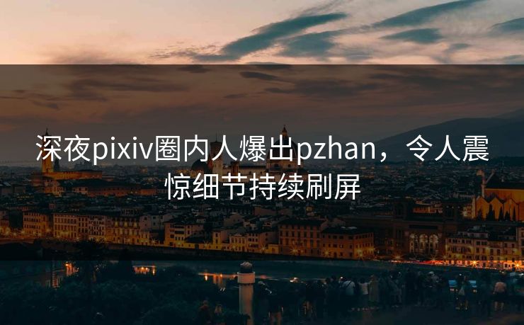 深夜pixiv圈内人爆出pzhan，令人震惊细节持续刷屏