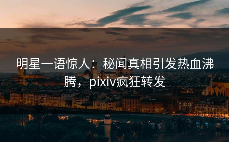 明星一语惊人：秘闻真相引发热血沸腾，pixiv疯狂转发