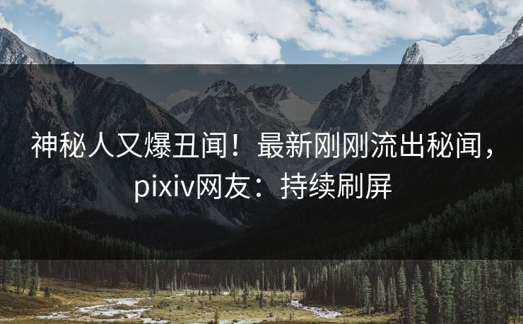 神秘人又爆丑闻！最新刚刚流出秘闻，pixiv网友：持续刷屏