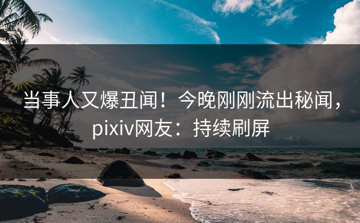 当事人又爆丑闻！今晚刚刚流出秘闻，pixiv网友：持续刷屏