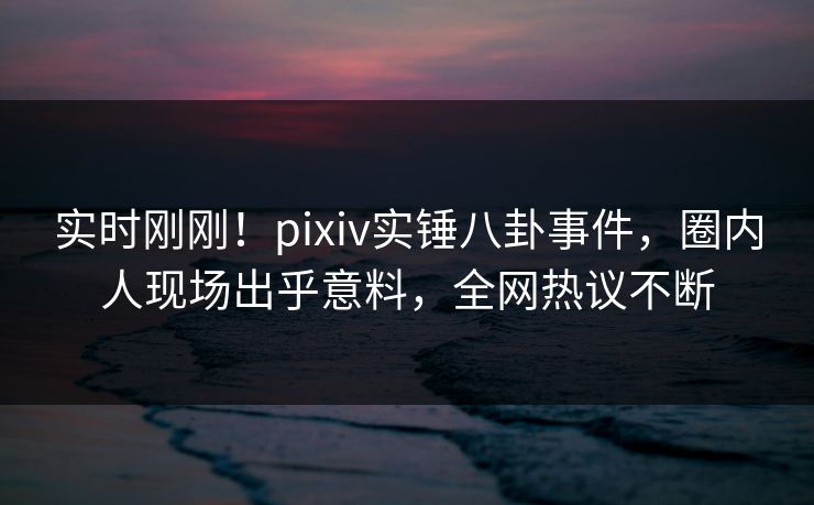 实时刚刚！pixiv实锤八卦事件，圈内人现场出乎意料，全网热议不断