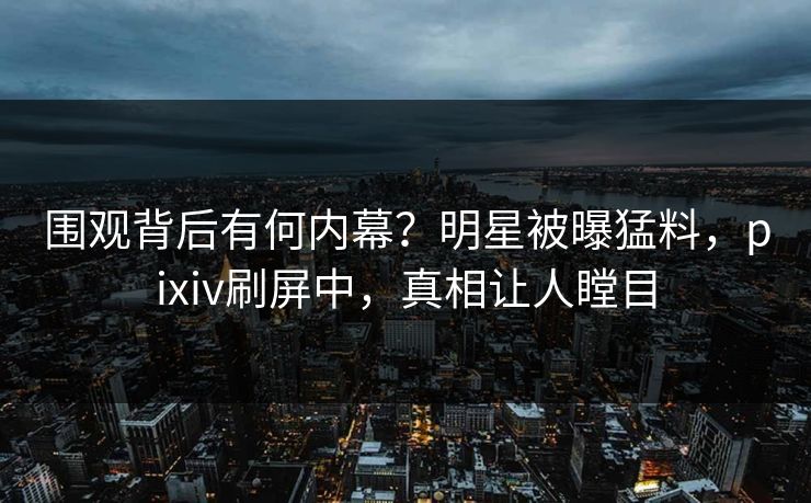 围观背后有何内幕？明星被曝猛料，pixiv刷屏中，真相让人瞠目