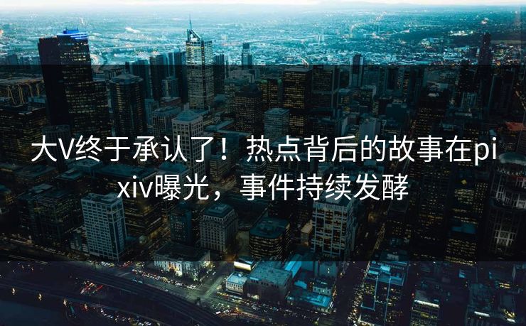 大V终于承认了！热点背后的故事在pixiv曝光，事件持续发酵