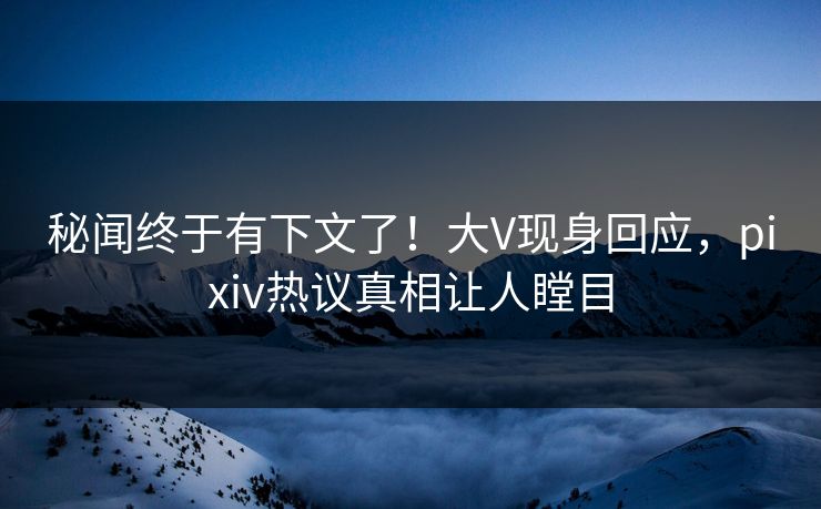 秘闻终于有下文了！大V现身回应，pixiv热议真相让人瞠目