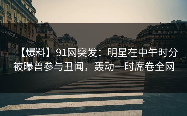 【爆料】91网突发：明星在中午时分被曝曾参与丑闻，轰动一时席卷全网