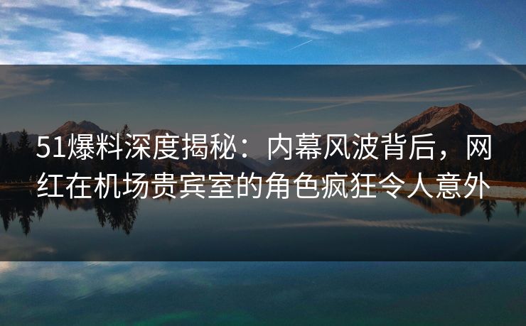 51爆料深度揭秘：内幕风波背后，网红在机场贵宾室的角色疯狂令人意外
