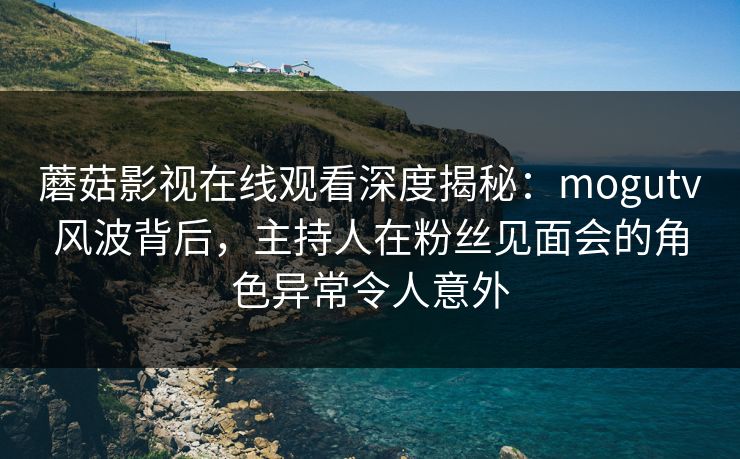 蘑菇影视在线观看深度揭秘：mogutv风波背后，主持人在粉丝见面会的角色异常令人意外