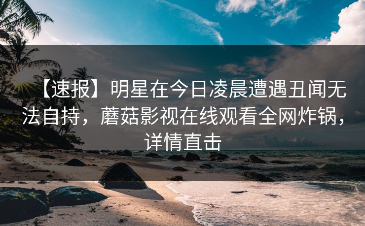 【速报】明星在今日凌晨遭遇丑闻无法自持，蘑菇影视在线观看全网炸锅，详情直击