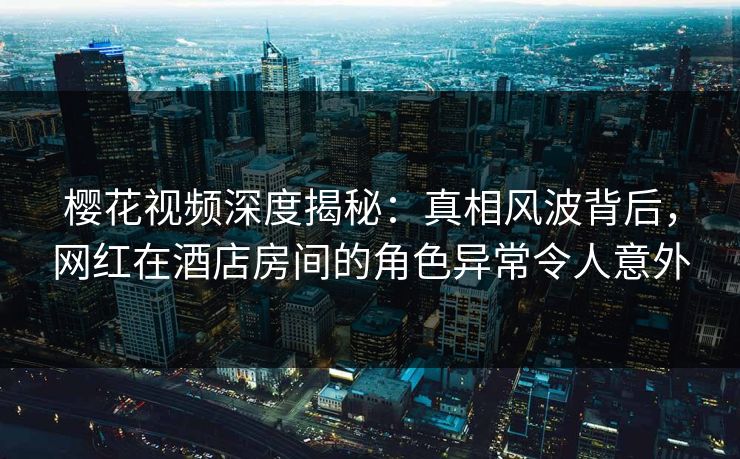 樱花视频深度揭秘：真相风波背后，网红在酒店房间的角色异常令人意外