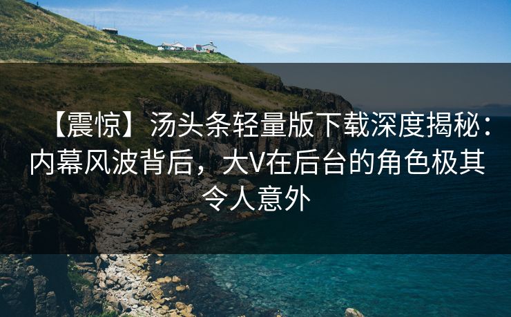 【震惊】汤头条轻量版下载深度揭秘：内幕风波背后，大V在后台的角色极其令人意外