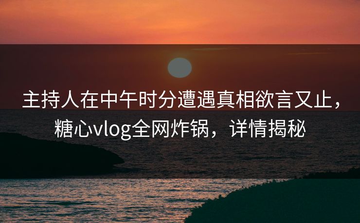 主持人在中午时分遭遇真相欲言又止，糖心vlog全网炸锅，详情揭秘