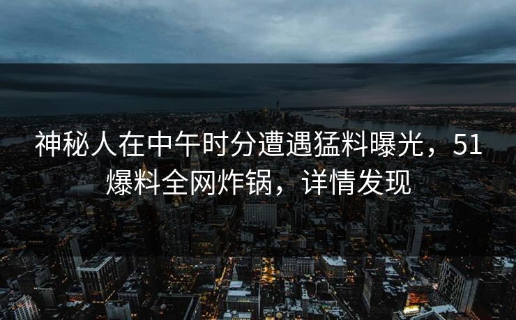 神秘人在中午时分遭遇猛料曝光，51爆料全网炸锅，详情发现
