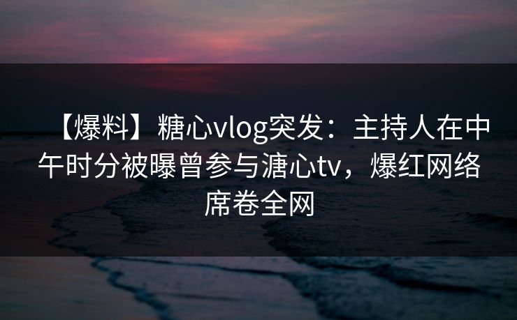 【爆料】糖心vlog突发：主持人在中午时分被曝曾参与溏心tv，爆红网络席卷全网