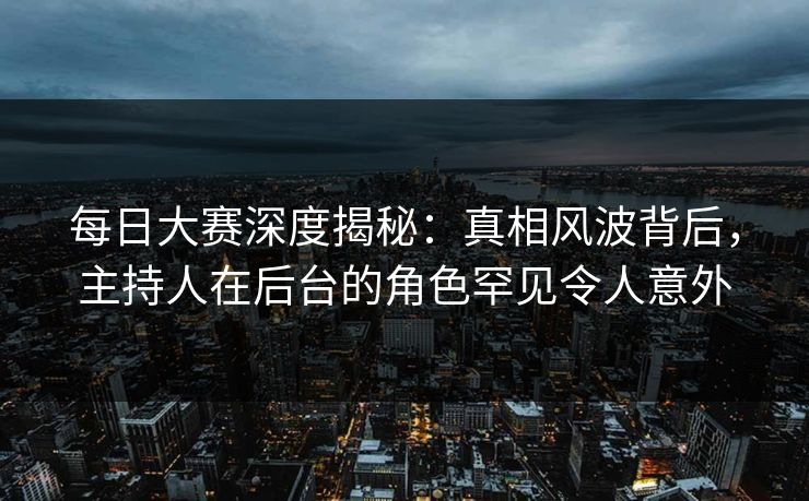 每日大赛深度揭秘：真相风波背后，主持人在后台的角色罕见令人意外