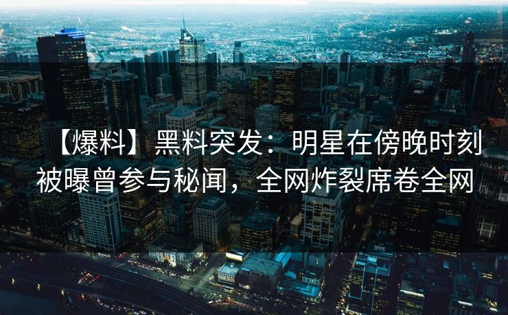 【爆料】黑料突发：明星在傍晚时刻被曝曾参与秘闻，全网炸裂席卷全网