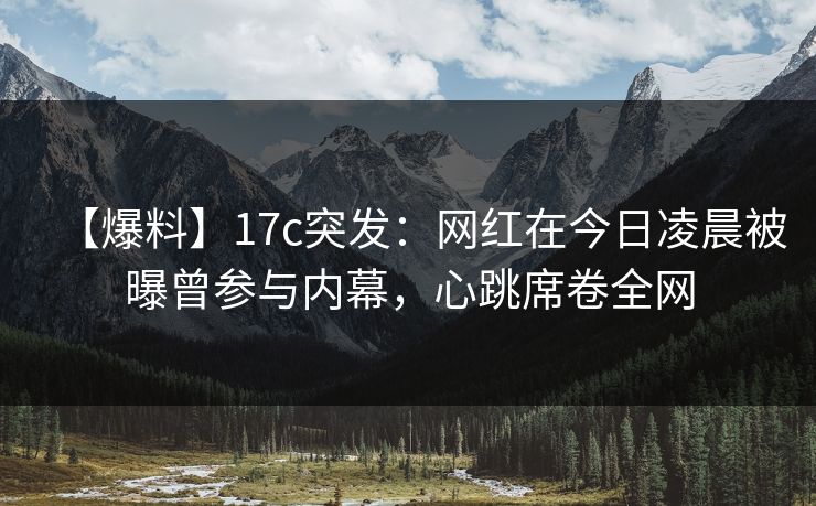 【爆料】17c突发：网红在今日凌晨被曝曾参与内幕，心跳席卷全网