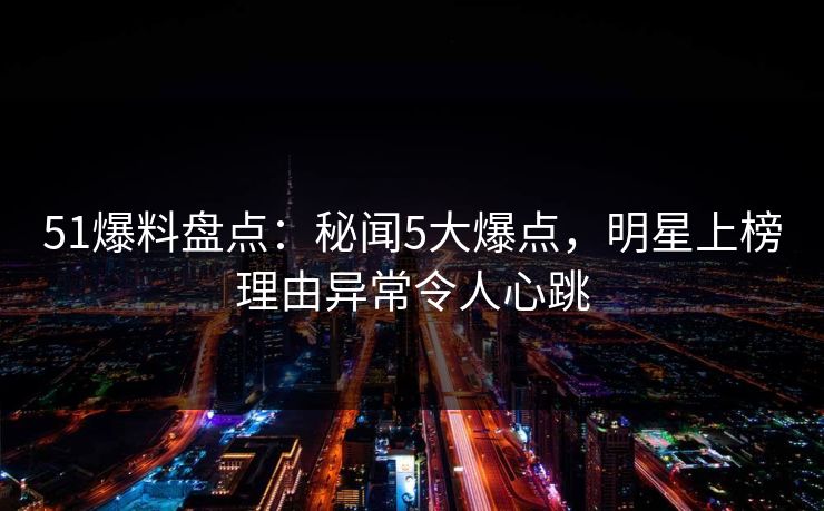 51爆料盘点：秘闻5大爆点，明星上榜理由异常令人心跳