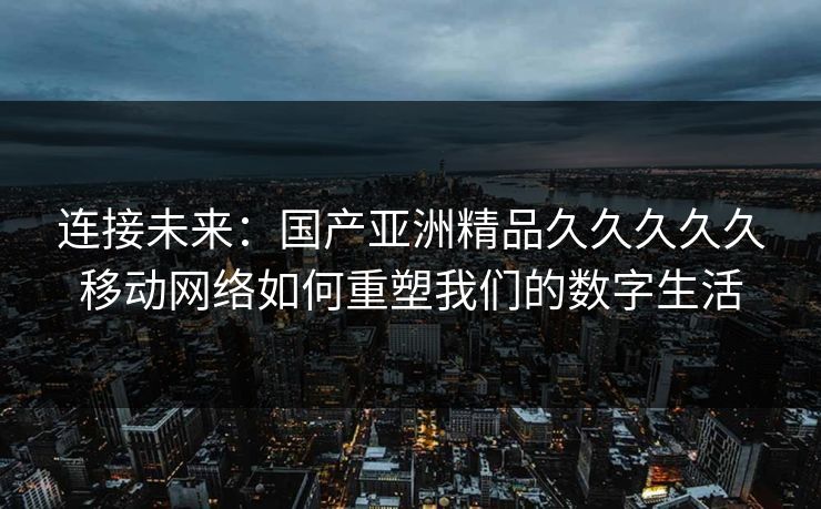 连接未来：国产亚洲精品久久久久久移动网络如何重塑我们的数字生活