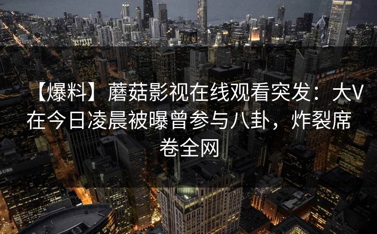 【爆料】蘑菇影视在线观看突发：大V在今日凌晨被曝曾参与八卦，炸裂席卷全网