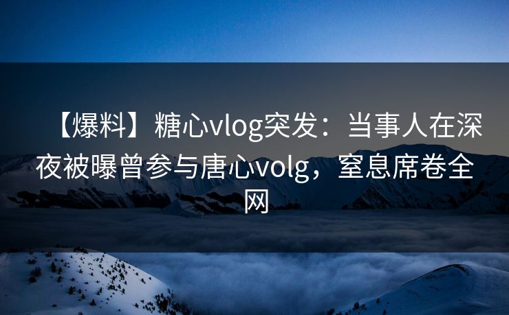 【爆料】糖心vlog突发：当事人在深夜被曝曾参与唐心volg，窒息席卷全网