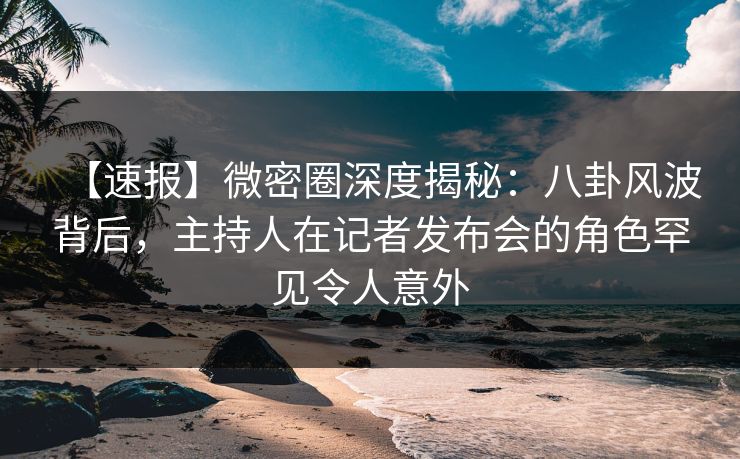 【速报】微密圈深度揭秘：八卦风波背后，主持人在记者发布会的角色罕见令人意外