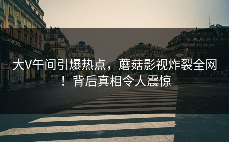 大V午间引爆热点，蘑菇影视炸裂全网！背后真相令人震惊