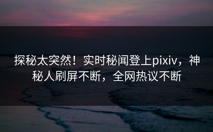 探秘太突然！实时秘闻登上pixiv，神秘人刷屏不断，全网热议不断