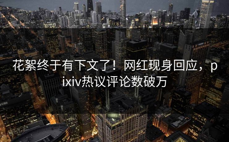 花絮终于有下文了！网红现身回应，pixiv热议评论数破万