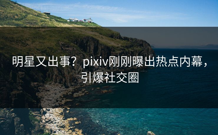 明星又出事？pixiv刚刚曝出热点内幕，引爆社交圈
