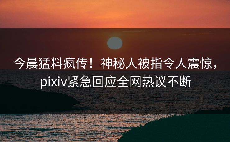 今晨猛料疯传！神秘人被指令人震惊，pixiv紧急回应全网热议不断