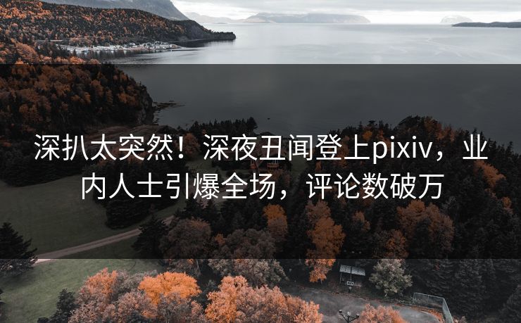 深扒太突然！深夜丑闻登上pixiv，业内人士引爆全场，评论数破万