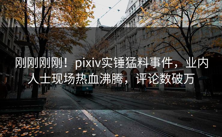刚刚刚刚！pixiv实锤猛料事件，业内人士现场热血沸腾，评论数破万