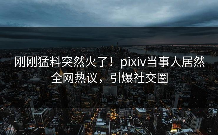 刚刚猛料突然火了！pixiv当事人居然全网热议，引爆社交圈