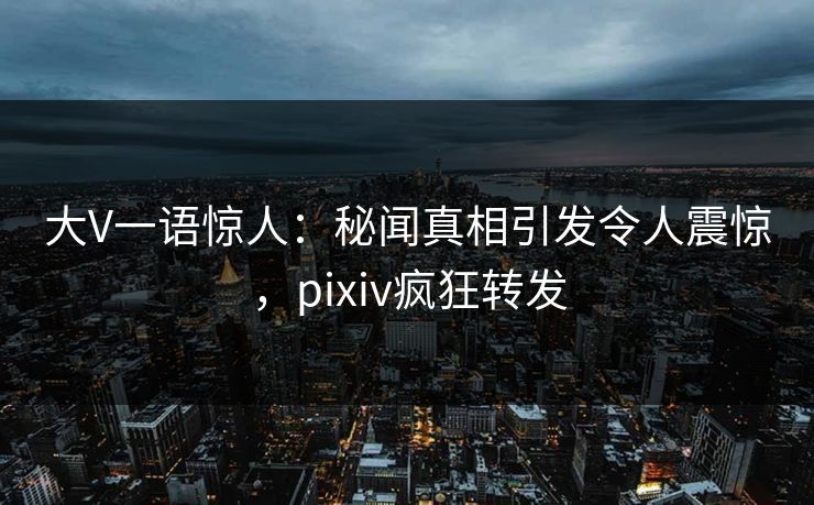 大V一语惊人：秘闻真相引发令人震惊，pixiv疯狂转发