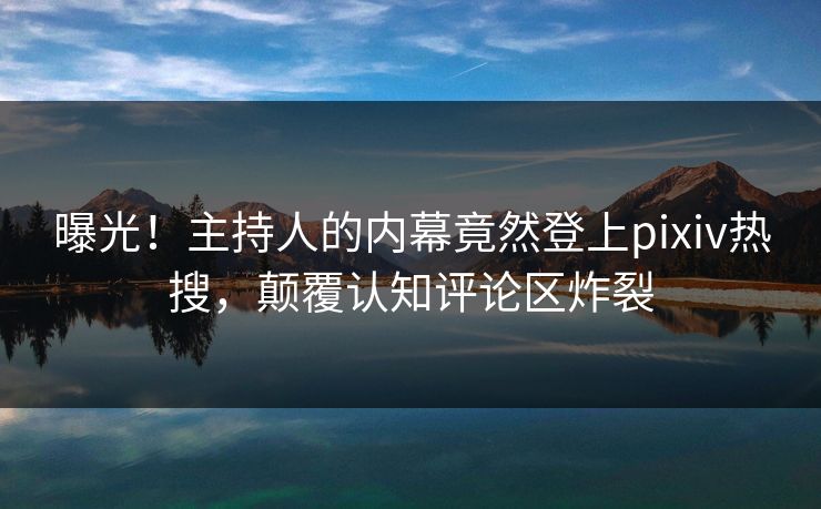 曝光！主持人的内幕竟然登上pixiv热搜，颠覆认知评论区炸裂