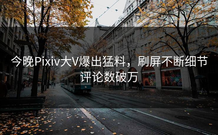 今晚Pixiv大V爆出猛料，刷屏不断细节评论数破万