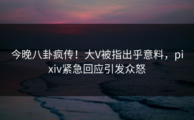 今晚八卦疯传！大V被指出乎意料，pixiv紧急回应引发众怒
