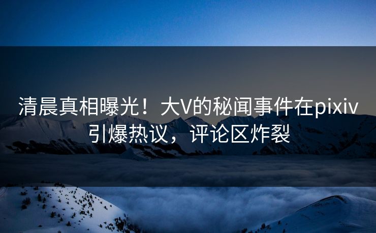 清晨真相曝光！大V的秘闻事件在pixiv引爆热议，评论区炸裂