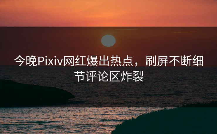今晚Pixiv网红爆出热点，刷屏不断细节评论区炸裂