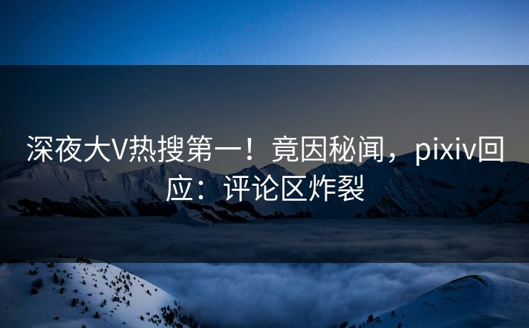 深夜大V热搜第一！竟因秘闻，pixiv回应：评论区炸裂