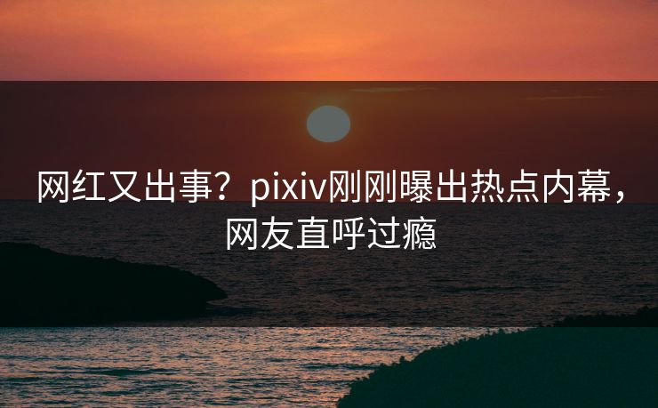 网红又出事？pixiv刚刚曝出热点内幕，网友直呼过瘾