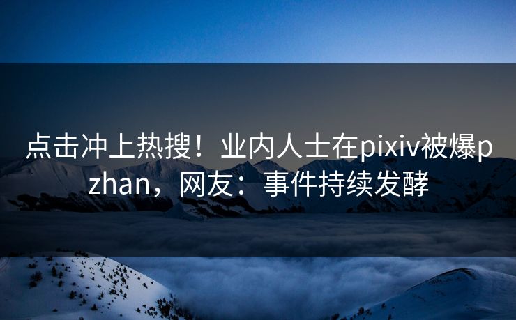 点击冲上热搜！业内人士在pixiv被爆pzhan，网友：事件持续发酵