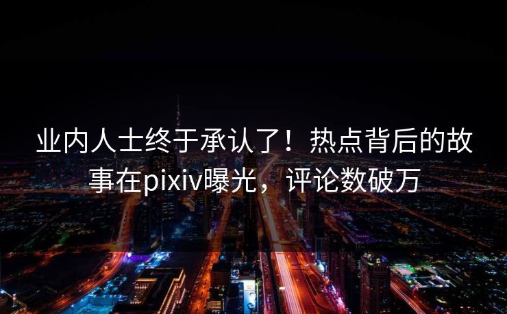 业内人士终于承认了！热点背后的故事在pixiv曝光，评论数破万